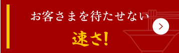 お客さまを待たせない速さ!